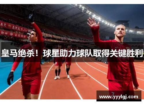 皇马绝杀!球星助力球队取得关键胜利 皇马绝杀!球星助力球队取得关键胜利